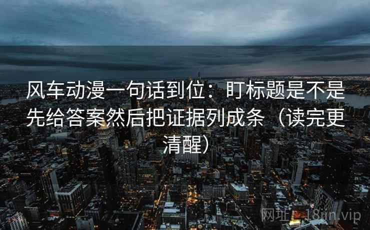 风车动漫一句话到位：盯标题是不是先给答案然后把证据列成条（读完更清醒）  第2张