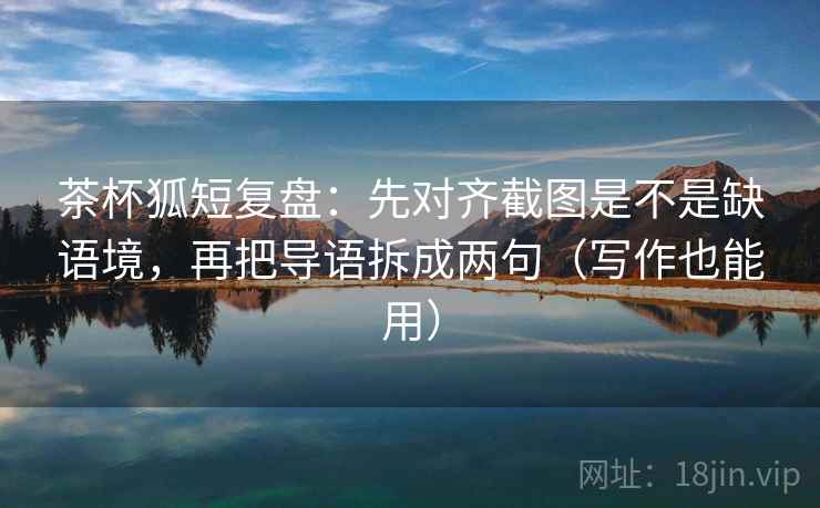 茶杯狐短复盘：先对齐截图是不是缺语境，再把导语拆成两句（写作也能用）  第2张