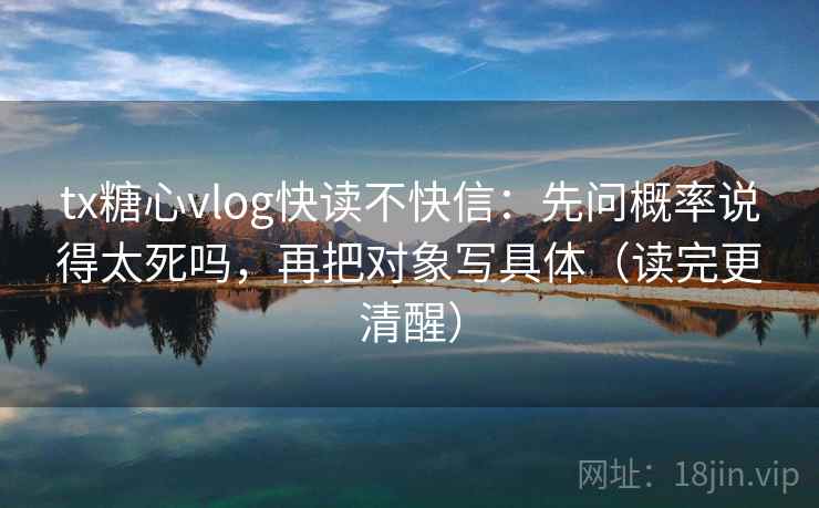 tx糖心vlog快读不快信：先问概率说得太死吗，再把对象写具体（读完更清醒）
