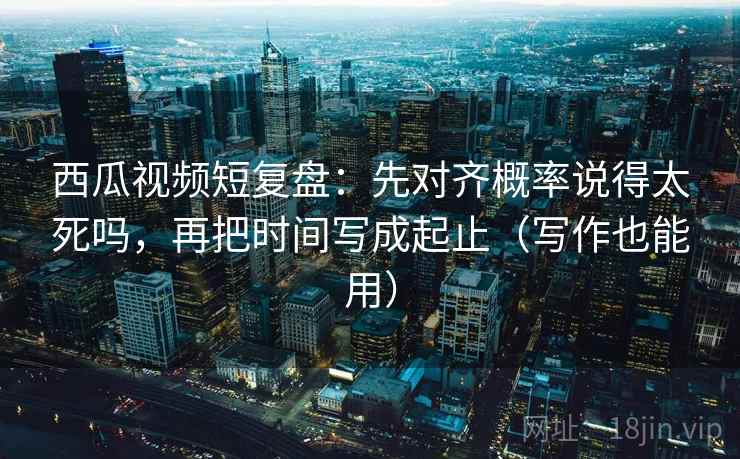 西瓜视频短复盘：先对齐概率说得太死吗，再把时间写成起止（写作也能用）  第2张