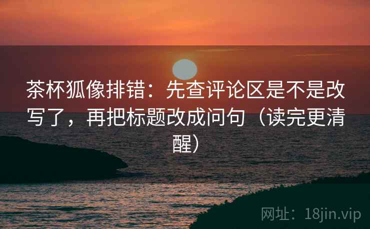 茶杯狐像排错：先查评论区是不是改写了，再把标题改成问句（读完更清醒）  第2张