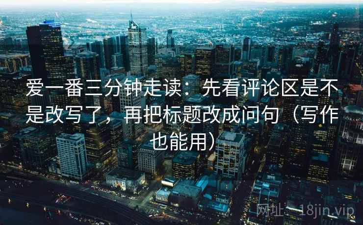 爱一番三分钟走读：先看评论区是不是改写了，再把标题改成问句（写作也能用）  第2张