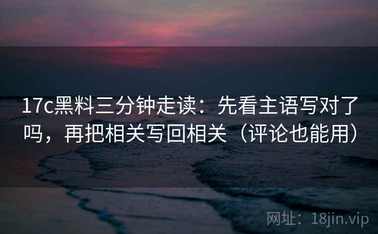 17c黑料三分钟走读：先看主语写对了吗，再把相关写回相关（评论也能用）