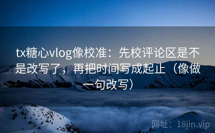 tx糖心vlog像校准：先校评论区是不是改写了，再把时间写成起止（像做一句改写）  第2张