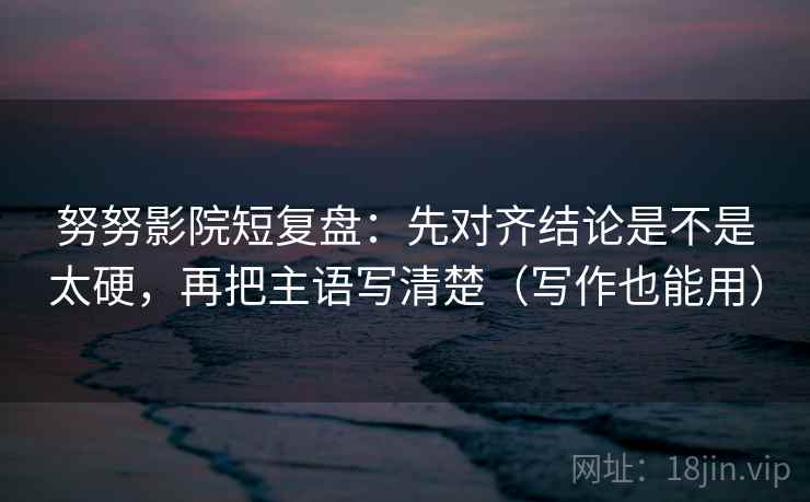 努努影院短复盘：先对齐结论是不是太硬，再把主语写清楚（写作也能用）