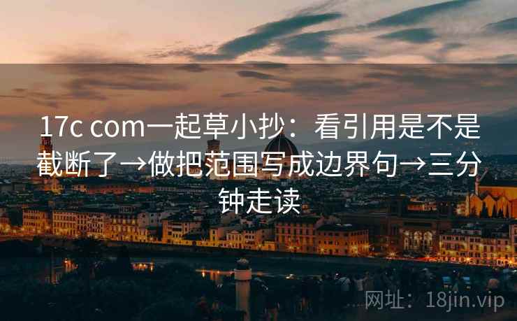 17c com一起草小抄：看引用是不是截断了→做把范围写成边界句→三分钟走读  第2张
