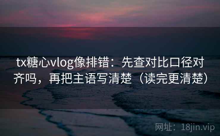 tx糖心vlog像排错：先查对比口径对齐吗，再把主语写清楚（读完更清楚）