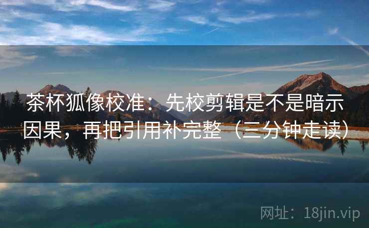 茶杯狐像校准：先校剪辑是不是暗示因果，再把引用补完整（三分钟走读）