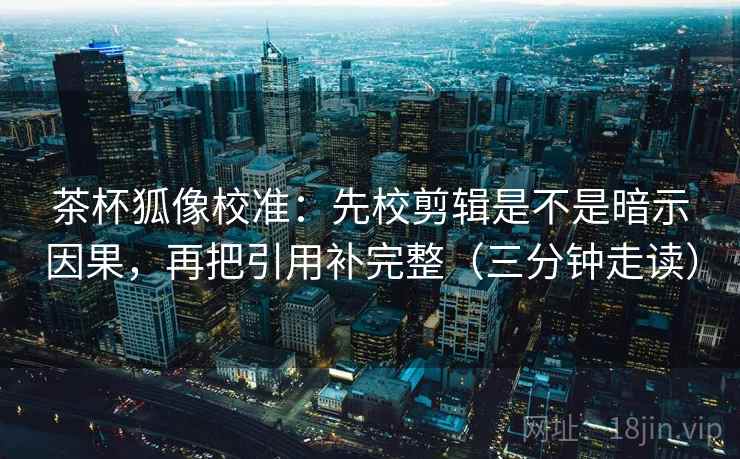茶杯狐像校准：先校剪辑是不是暗示因果，再把引用补完整（三分钟走读）  第2张