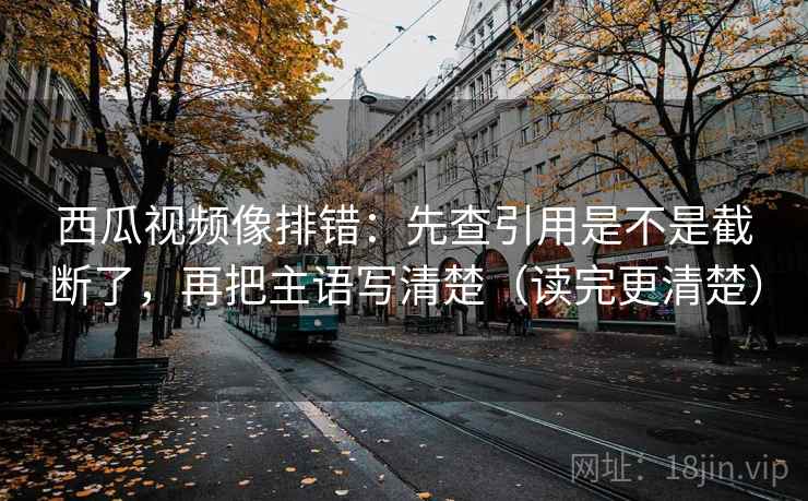西瓜视频像排错：先查引用是不是截断了，再把主语写清楚（读完更清楚）  第2张