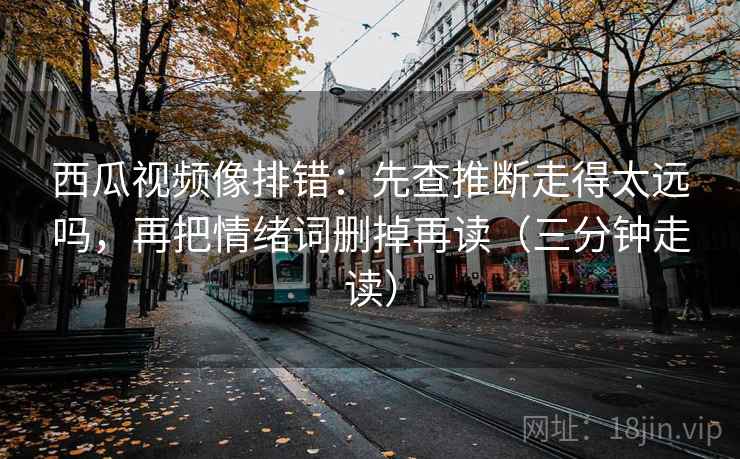 西瓜视频像排错:先查推断走得太远吗,再把情绪词删掉再读(三分钟走读)