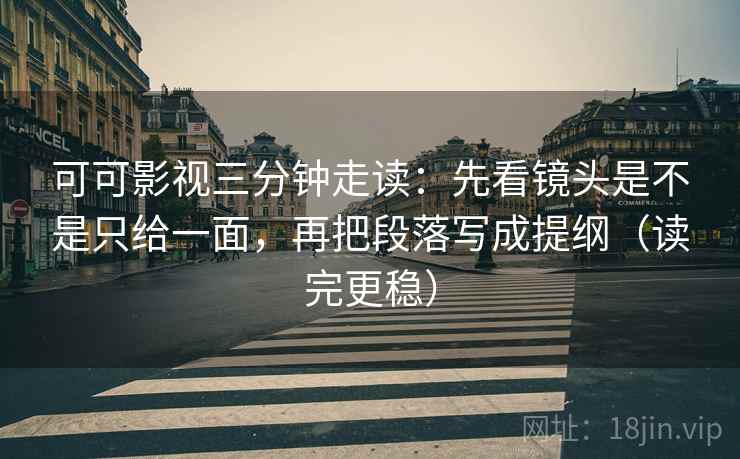 可可影视三分钟走读:先看镜头是不是只给一面,再把段落写成提纲(读完更稳)
