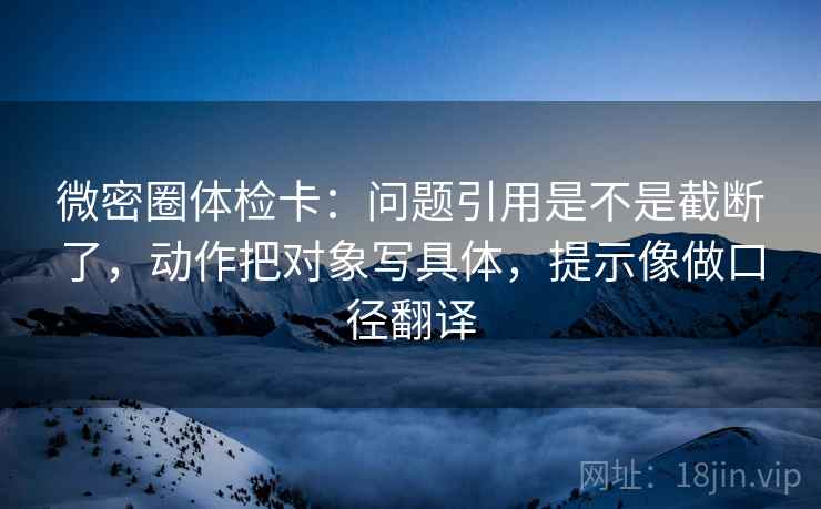 微密圈体检卡:问题引用是不是截断了,动作把对象写具体,提示像做口径翻译 第2张 微密圈体检卡:问题引用是不是截断了,动作把对象写具体,提示像做口径翻译 第2张