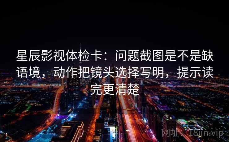 星辰影视体检卡:问题截图是不是缺语境,动作把镜头选择写明,提示读完更清楚