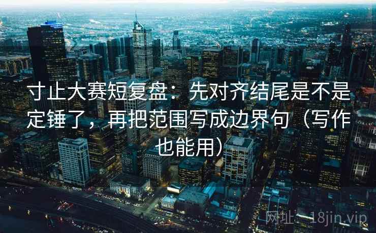 寸止大赛短复盘:先对齐结尾是不是定锤了,再把范围写成边界句(写作也能用)
