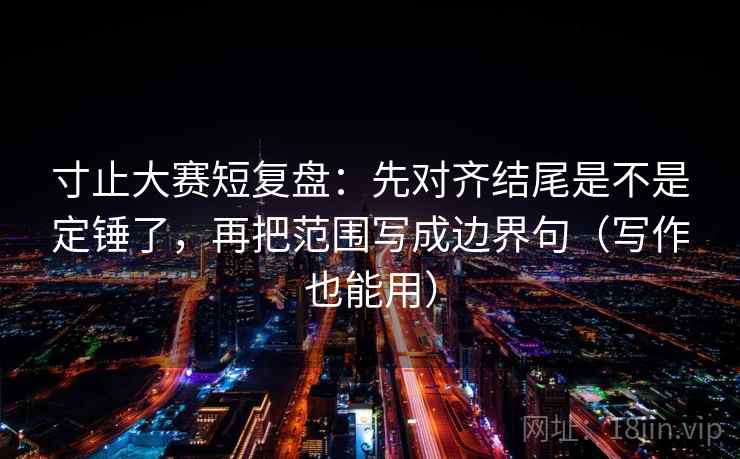 寸止大赛短复盘:先对齐结尾是不是定锤了,再把范围写成边界句(写作也能用) 第2张 寸止大赛短复盘:先对齐结尾是不是定锤了,再把范围写成边界句(写作也能用) 第2张