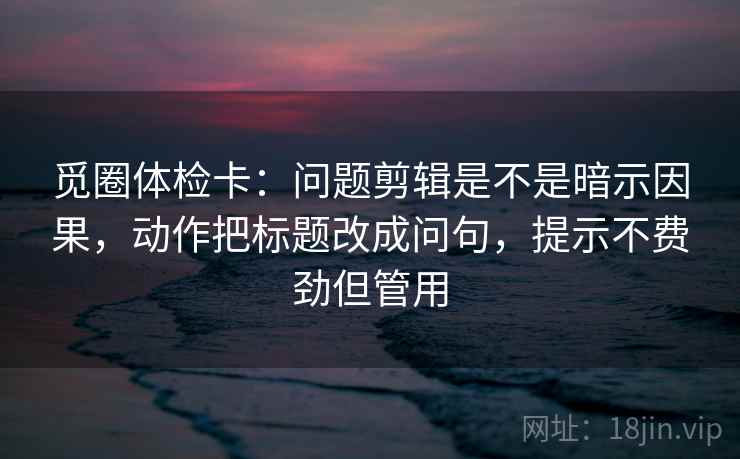 觅圈体检卡:问题剪辑是不是暗示因果,动作把标题改成问句,提示不费劲但管用