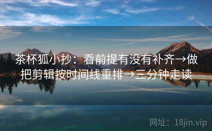 茶杯狐小抄：看前提有没有补齐→做把剪辑按时间线重排→三分钟走读