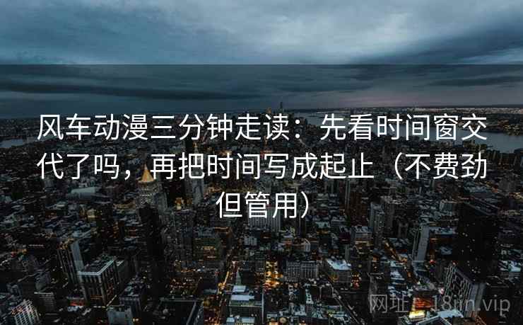 风车动漫三分钟走读：先看时间窗交代了吗，再把时间写成起止（不费劲但管用）