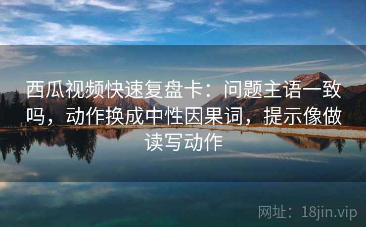 西瓜视频快速复盘卡:问题主语一致吗,动作换成中性因果词,提示像做读写动作 第2张 西瓜视频快速复盘卡:问题主语一致吗,动作换成中性因果词,提示像做读写动作 第2张