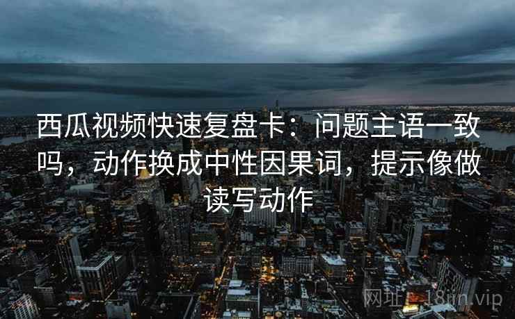 西瓜视频快速复盘卡：问题主语一致吗，动作换成中性因果词，提示像做读写动作