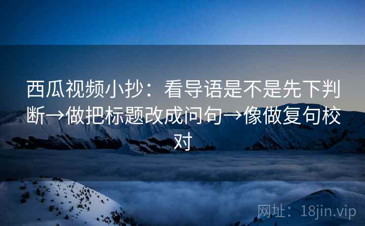西瓜视频小抄:看导语是不是先下判断→做把标题改成问句→像做复句校对 第2张 西瓜视频小抄:看导语是不是先下判断→做把标题改成问句→像做复句校对 第2张
