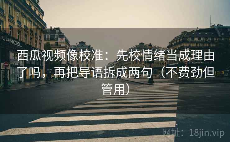 西瓜视频像校准:先校情绪当成理由了吗,再把导语拆成两句(不费劲但管用)