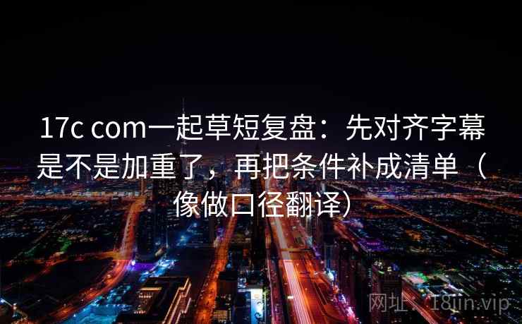 17c com一起草短复盘：先对齐字幕是不是加重了，再把条件补成清单（像做口径翻译）