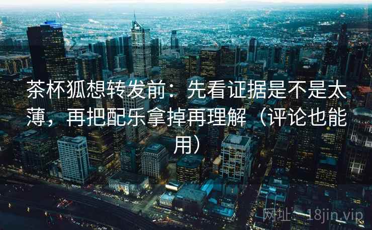 茶杯狐想转发前：先看证据是不是太薄，再把配乐拿掉再理解（评论也能用）