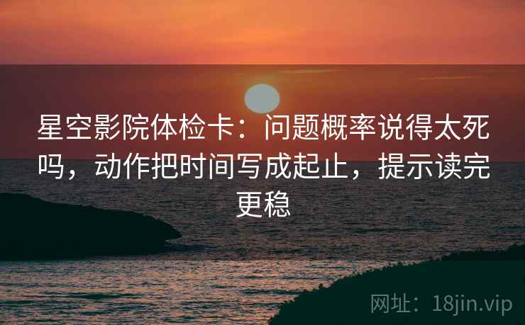 星空影院体检卡:问题概率说得太死吗,动作把时间写成起止,提示读完更稳 第2张 星空影院体检卡:问题概率说得太死吗,动作把时间写成起止,提示读完更稳 第2张