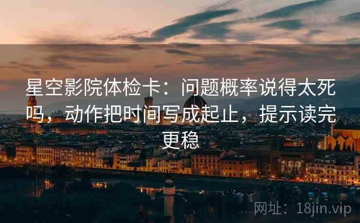 星空影院体检卡:问题概率说得太死吗,动作把时间写成起止,提示读完更稳