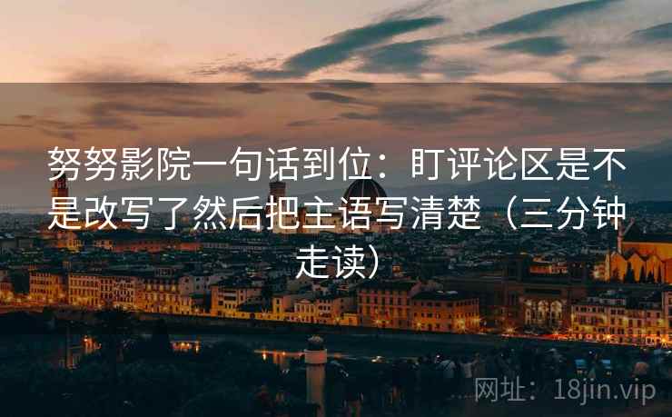 努努影院一句话到位：盯评论区是不是改写了然后把主语写清楚（三分钟走读）