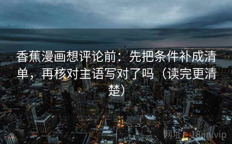 香蕉漫画想评论前:先把条件补成清单,再核对主语写对了吗(读完更清楚) 第2张 香蕉漫画想评论前:先把条件补成清单,再核对主语写对了吗(读完更清楚) 第2张