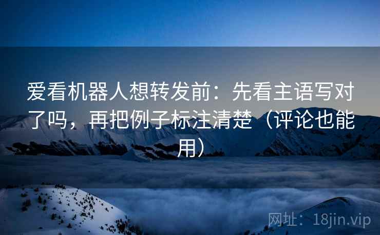 爱看机器人想转发前:先看主语写对了吗,再把例子标注清楚(评论也能用)