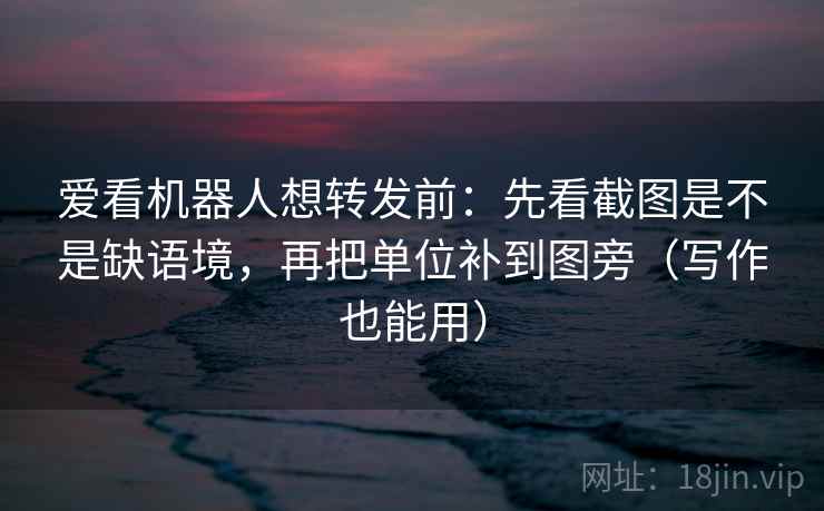 爱看机器人想转发前:先看截图是不是缺语境,再把单位补到图旁(写作也能用) 第2张 爱看机器人想转发前:先看截图是不是缺语境,再把单位补到图旁(写作也能用) 第2张