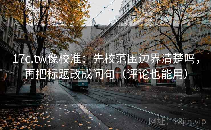 17c.tw像校准:先校范围边界清楚吗,再把标题改成问句(评论也能用)