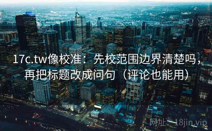 17c.tw像校准:先校范围边界清楚吗,再把标题改成问句(评论也能用) 第2张 17c.tw像校准:先校范围边界清楚吗,再把标题改成问句(评论也能用) 第2张