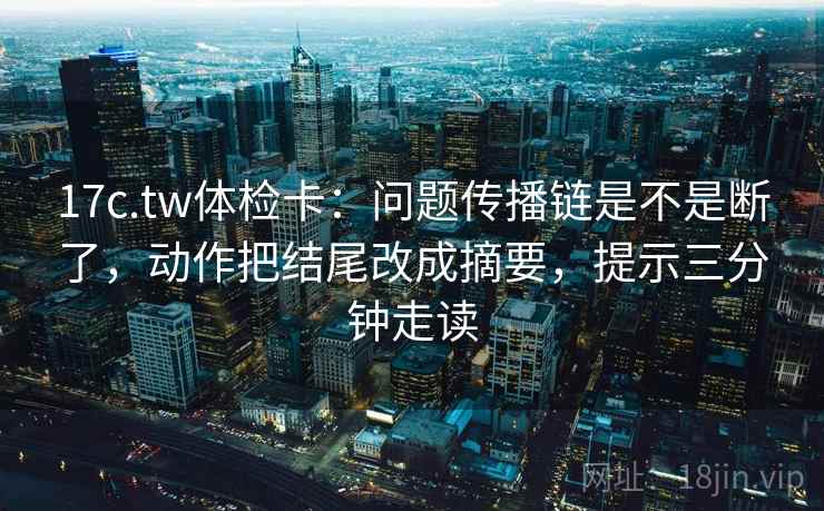 17c.tw体检卡：问题传播链是不是断了，动作把结尾改成摘要，提示三分钟走读