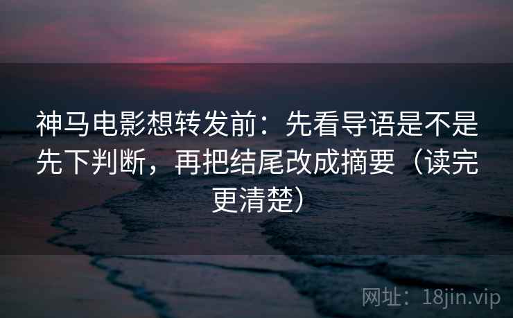 神马电影想转发前：先看导语是不是先下判断，再把结尾改成摘要（读完更清楚）