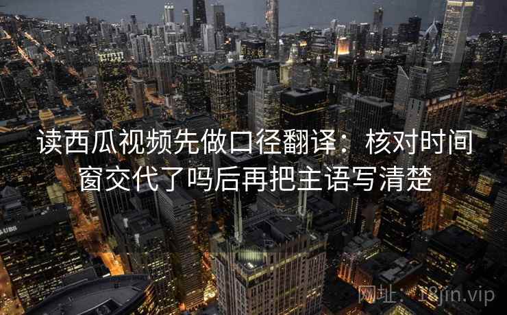 读西瓜视频先做口径翻译：核对时间窗交代了吗后再把主语写清楚