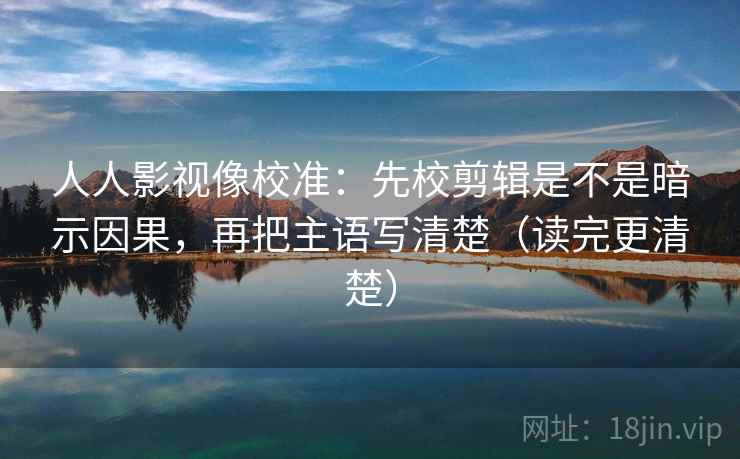 人人影视像校准：先校剪辑是不是暗示因果，再把主语写清楚（读完更清楚）
