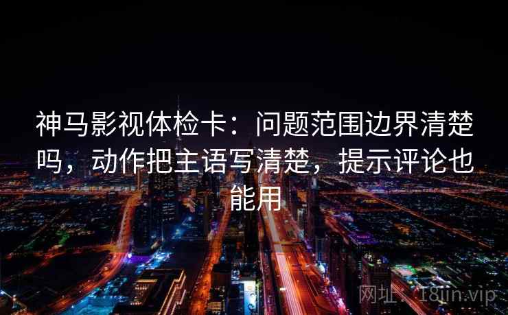 神马影视体检卡：问题范围边界清楚吗，动作把主语写清楚，提示评论也能用  第2张