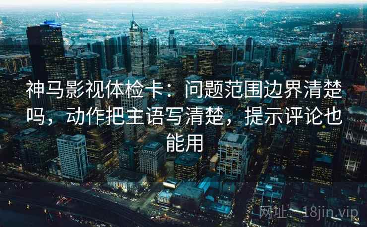 神马影视体检卡：问题范围边界清楚吗，动作把主语写清楚，提示评论也能用