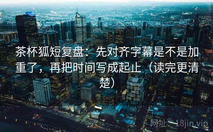 茶杯狐短复盘:先对齐字幕是不是加重了,再把时间写成起止(读完更清楚) 第2张 茶杯狐短复盘:先对齐字幕是不是加重了,再把时间写成起止(读完更清楚) 第2张