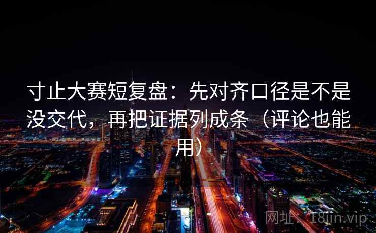 寸止大赛短复盘:先对齐口径是不是没交代,再把证据列成条(评论也能用)