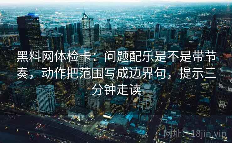 黑料网体检卡:问题配乐是不是带节奏,动作把范围写成边界句,提示三分钟走读