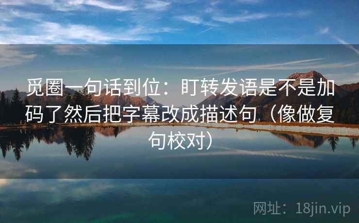 觅圈一句话到位：盯转发语是不是加码了然后把字幕改成描述句（像做复句校对）