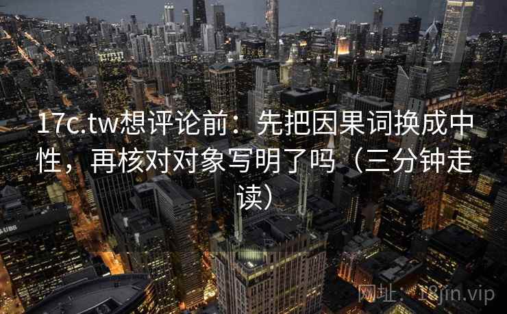 17c.tw想评论前:先把因果词换成中性,再核对对象写明了吗(三分钟走读) 第2张 17c.tw想评论前:先把因果词换成中性,再核对对象写明了吗(三分钟走读) 第2张