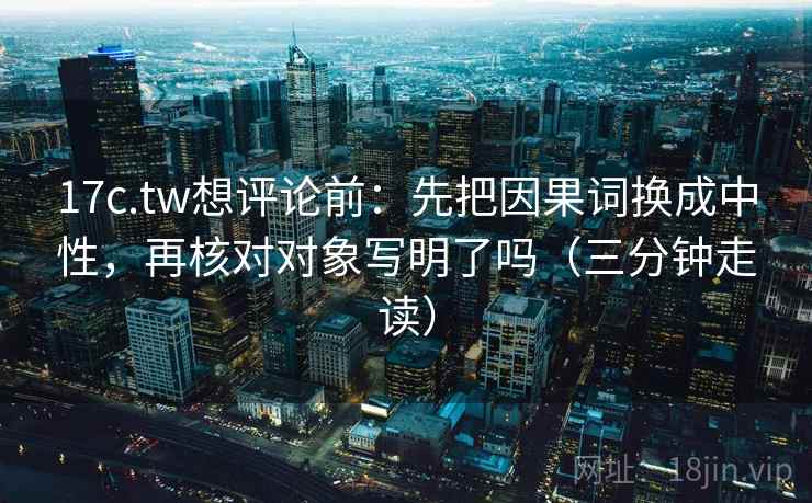 17c.tw想评论前：先把因果词换成中性，再核对对象写明了吗（三分钟走读）